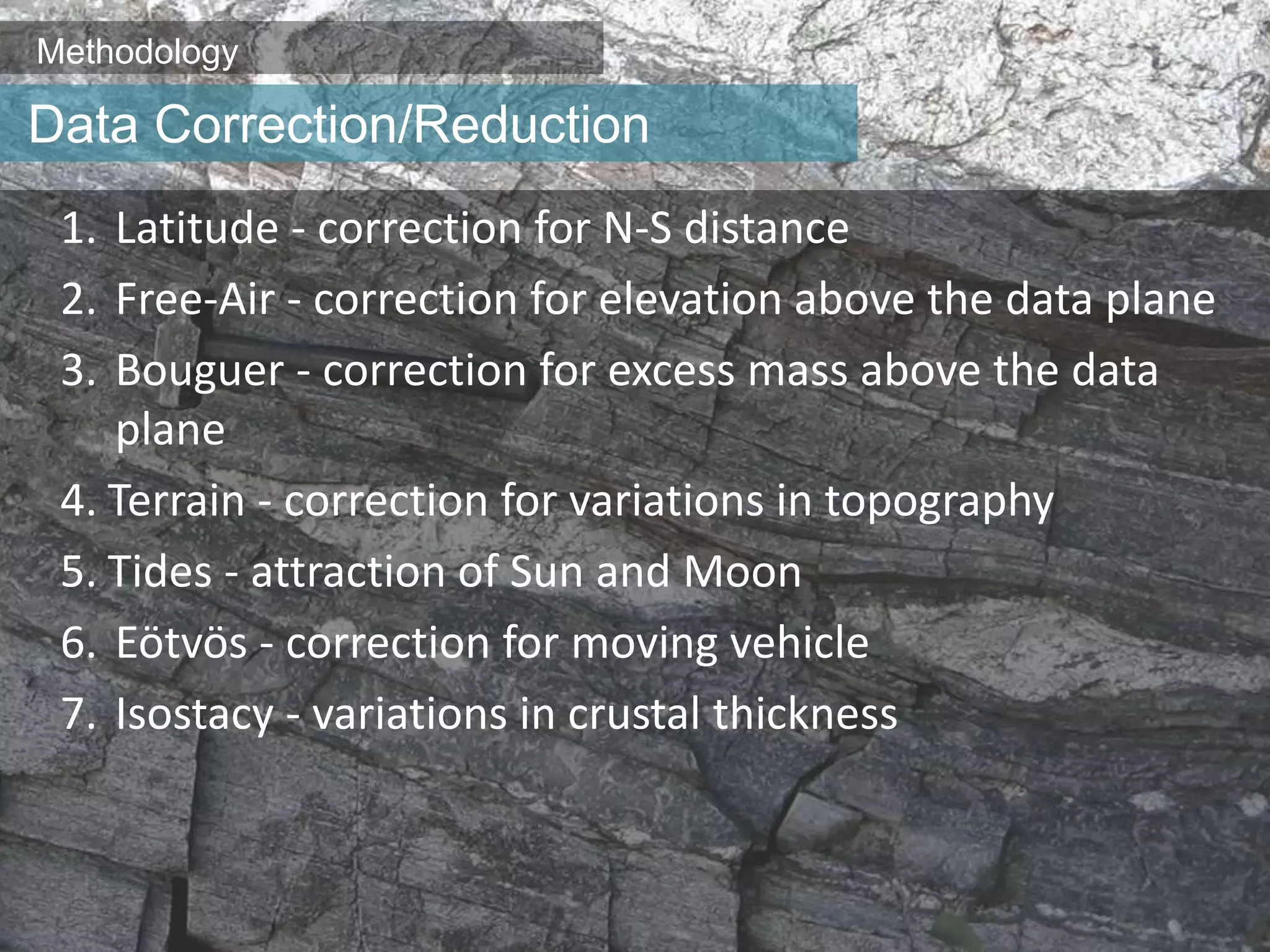 Methodology
1. Latitude - correction for N-S distance
2. Free-Air - correction for elevation above the data plane
3. Bouguer - correction for excess mass above the data
plane
4. Terrain - correction for variations in topography
5. Tides - attraction of Sun and Moon
6. Eötvös - correction for moving vehicle
7. Isostacy - variations in crustal thickness
Data Correction/Reduction
 