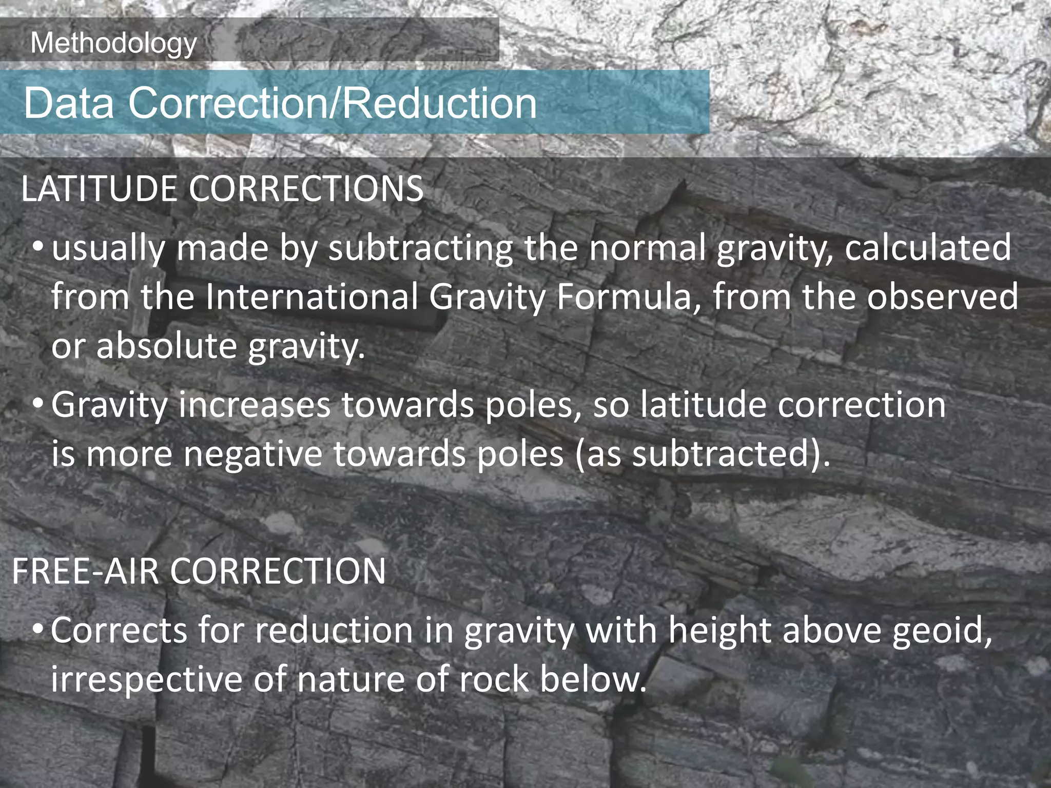 Methodology
LATITUDE CORRECTIONS
•usually made by subtracting the normal gravity, calculated
from the International Gravity Formula, from the observed
or absolute gravity.
•Gravity increases towards poles, so latitude correction
is more negative towards poles (as subtracted).
FREE-AIR CORRECTION
•Corrects for reduction in gravity with height above geoid,
irrespective of nature of rock below.
Data Correction/Reduction
 