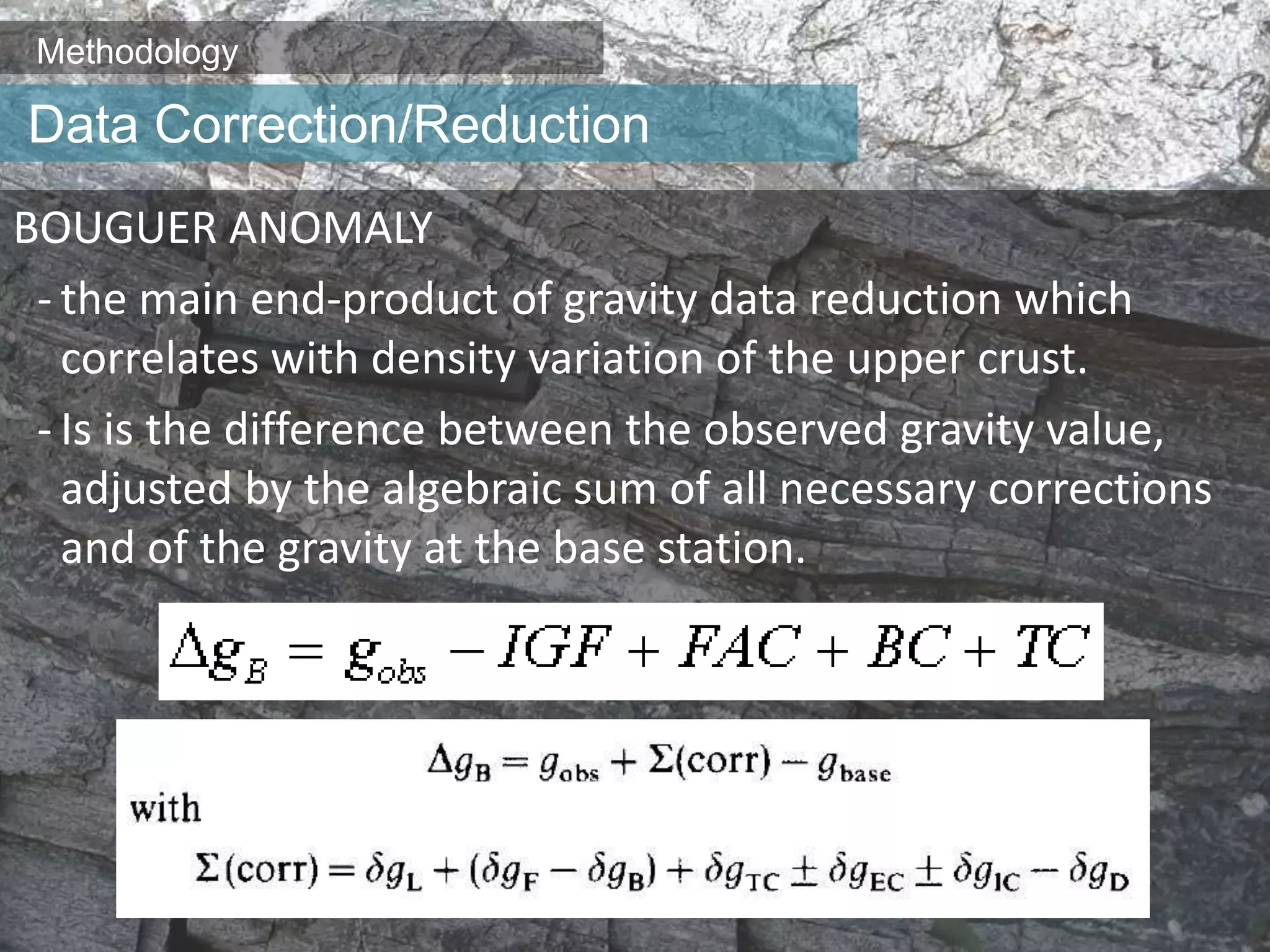 Methodology
BOUGUER ANOMALY
- the main end-product of gravity data reduction which
correlates with density variation of the upper crust.
- Is is the difference between the observed gravity value,
adjusted by the algebraic sum of all necessary corrections
and of the gravity at the base station.
Data Correction/Reduction
 
