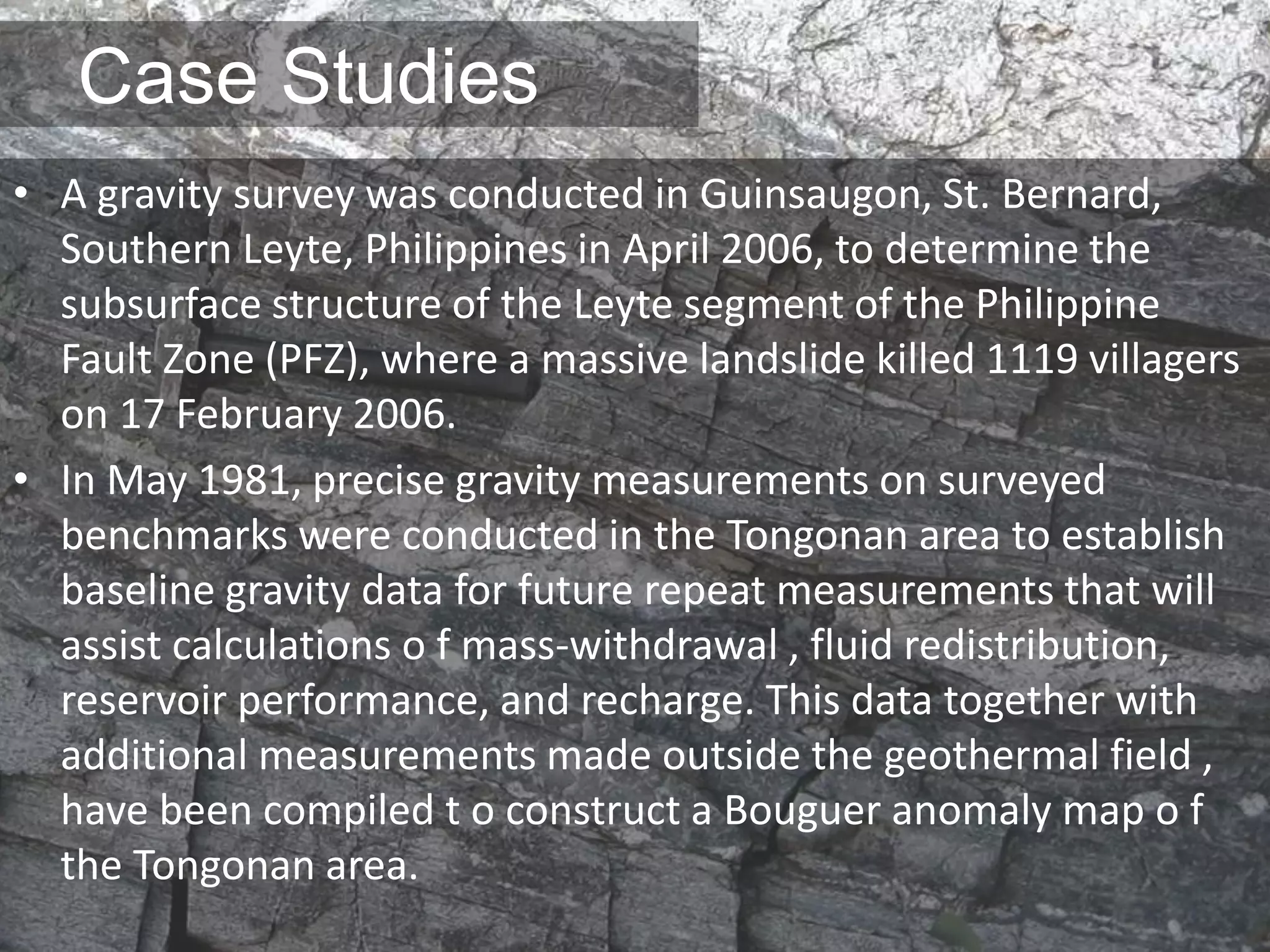 Case Studies
• A gravity survey was conducted in Guinsaugon, St. Bernard,
Southern Leyte, Philippines in April 2006, to determine the
subsurface structure of the Leyte segment of the Philippine
Fault Zone (PFZ), where a massive landslide killed 1119 villagers
on 17 February 2006.
• In May 1981, precise gravity measurements on surveyed
benchmarks were conducted in the Tongonan area to establish
baseline gravity data for future repeat measurements that will
assist calculations o f mass-withdrawal , fluid redistribution,
reservoir performance, and recharge. This data together with
additional measurements made outside the geothermal field ,
have been compiled t o construct a Bouguer anomaly map o f
the Tongonan area.
 