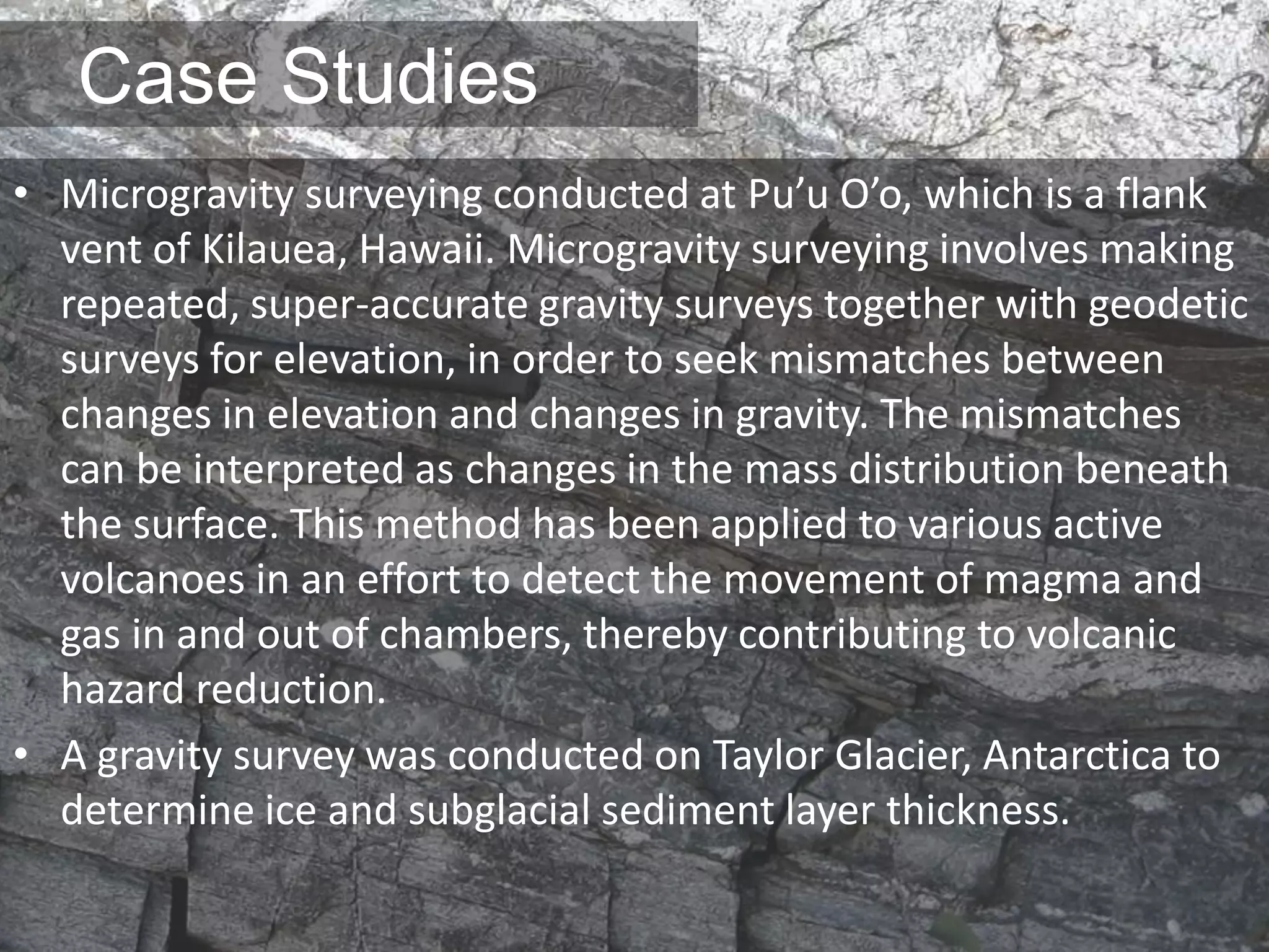 Case Studies
• Microgravity surveying conducted at Pu’u O’o, which is a flank
vent of Kilauea, Hawaii. Microgravity surveying involves making
repeated, super-accurate gravity surveys together with geodetic
surveys for elevation, in order to seek mismatches between
changes in elevation and changes in gravity. The mismatches
can be interpreted as changes in the mass distribution beneath
the surface. This method has been applied to various active
volcanoes in an effort to detect the movement of magma and
gas in and out of chambers, thereby contributing to volcanic
hazard reduction.
• A gravity survey was conducted on Taylor Glacier, Antarctica to
determine ice and subglacial sediment layer thickness.
 