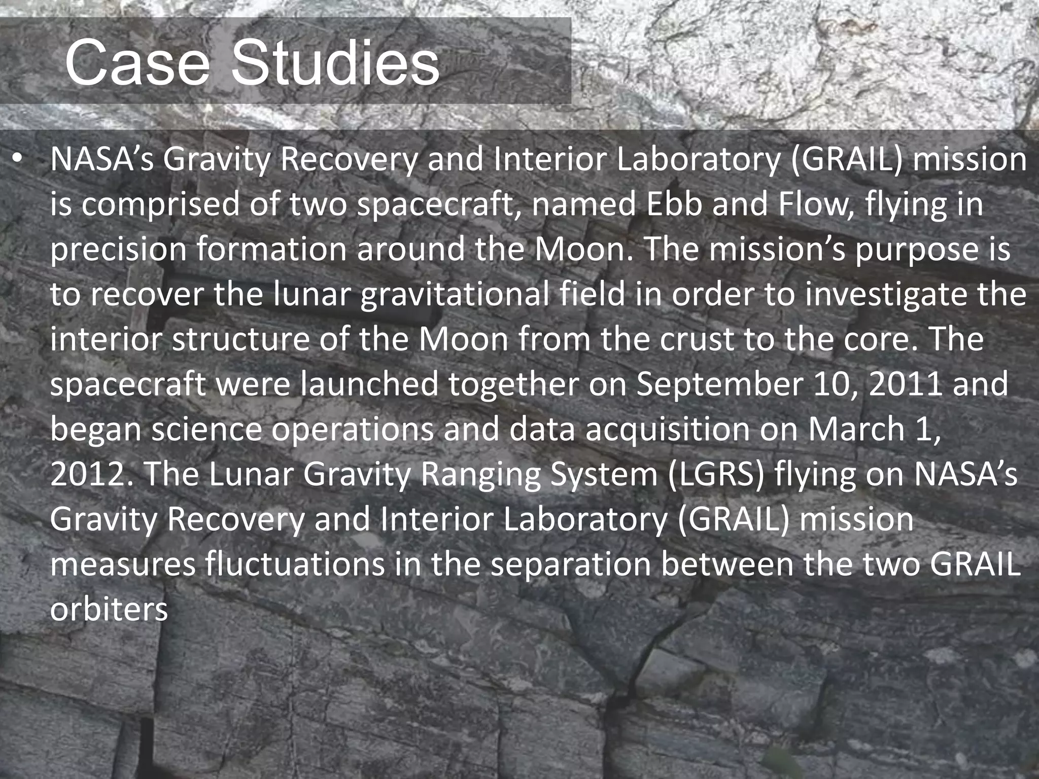 Case Studies
• NASA’s Gravity Recovery and Interior Laboratory (GRAIL) mission
is comprised of two spacecraft, named Ebb and Flow, flying in
precision formation around the Moon. The mission’s purpose is
to recover the lunar gravitational field in order to investigate the
interior structure of the Moon from the crust to the core. The
spacecraft were launched together on September 10, 2011 and
began science operations and data acquisition on March 1,
2012. The Lunar Gravity Ranging System (LGRS) flying on NASA’s
Gravity Recovery and Interior Laboratory (GRAIL) mission
measures fluctuations in the separation between the two GRAIL
orbiters
 