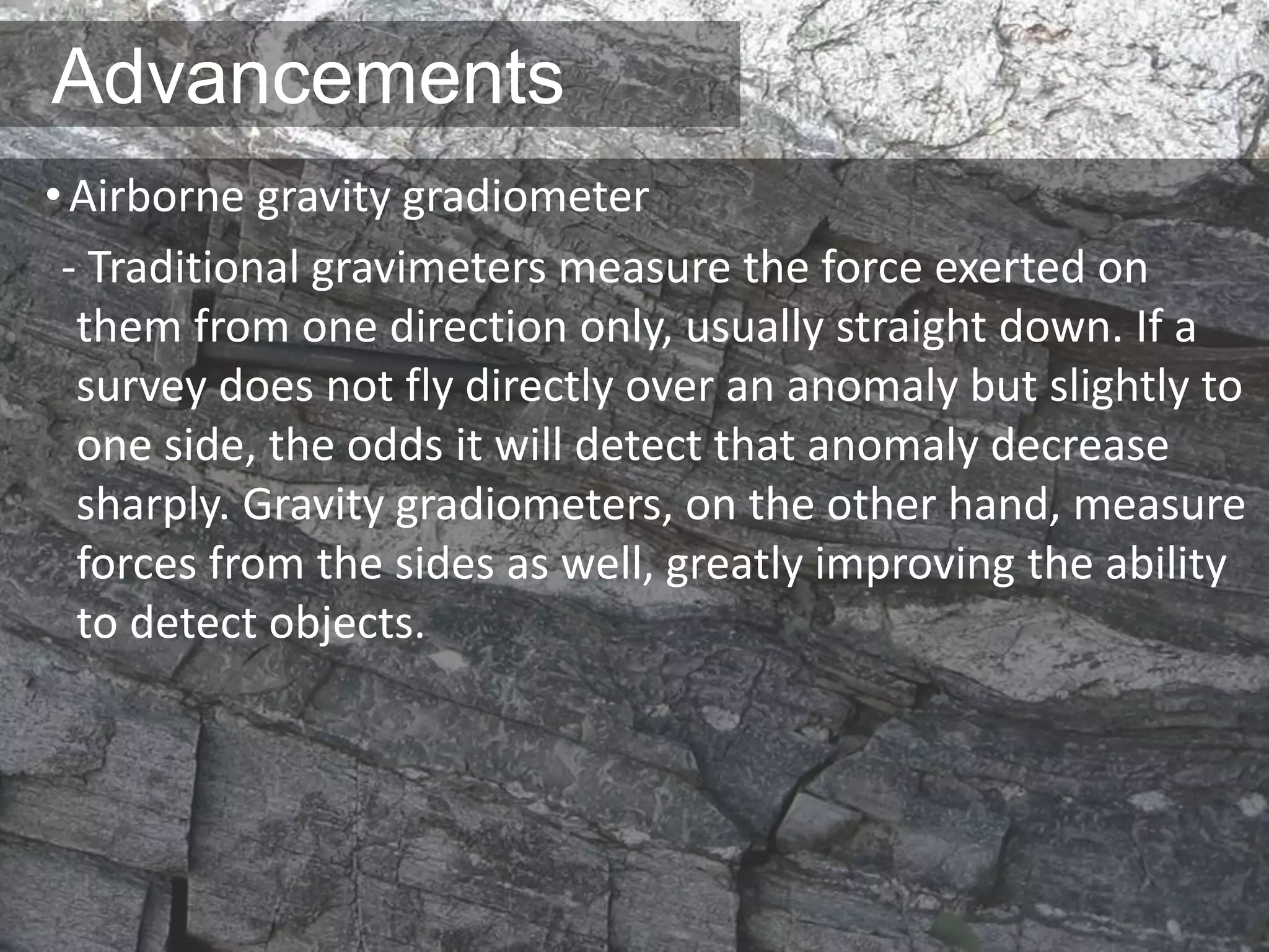 Advancements
•Airborne gravity gradiometer
- Traditional gravimeters measure the force exerted on
them from one direction only, usually straight down. If a
survey does not fly directly over an anomaly but slightly to
one side, the odds it will detect that anomaly decrease
sharply. Gravity gradiometers, on the other hand, measure
forces from the sides as well, greatly improving the ability
to detect objects.
 