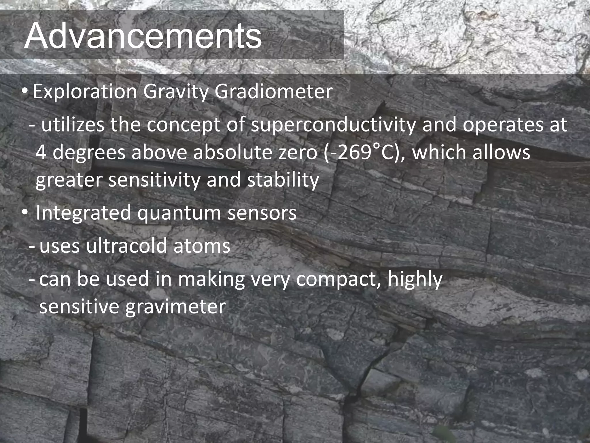Advancements
•Exploration Gravity Gradiometer
- utilizes the concept of superconductivity and operates at
4 degrees above absolute zero (-269°C), which allows
greater sensitivity and stability
• Integrated quantum sensors
-uses ultracold atoms
-can be used in making very compact, highly
sensitive gravimeter
 