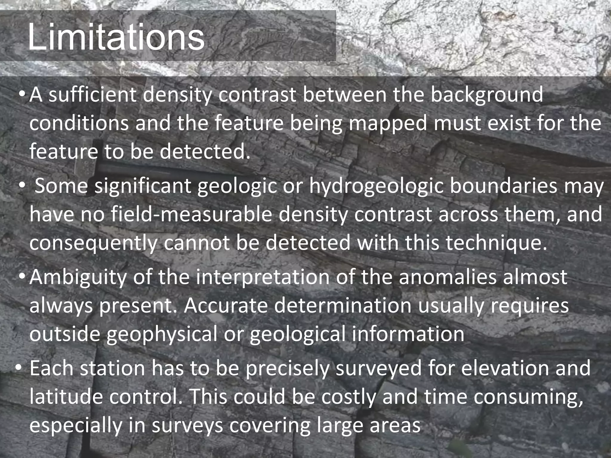Limitations
•A sufficient density contrast between the background
conditions and the feature being mapped must exist for the
feature to be detected.
• Some significant geologic or hydrogeologic boundaries may
have no field-measurable density contrast across them, and
consequently cannot be detected with this technique.
•Ambiguity of the interpretation of the anomalies almost
always present. Accurate determination usually requires
outside geophysical or geological information
• Each station has to be precisely surveyed for elevation and
latitude control. This could be costly and time consuming,
especially in surveys covering large areas
 