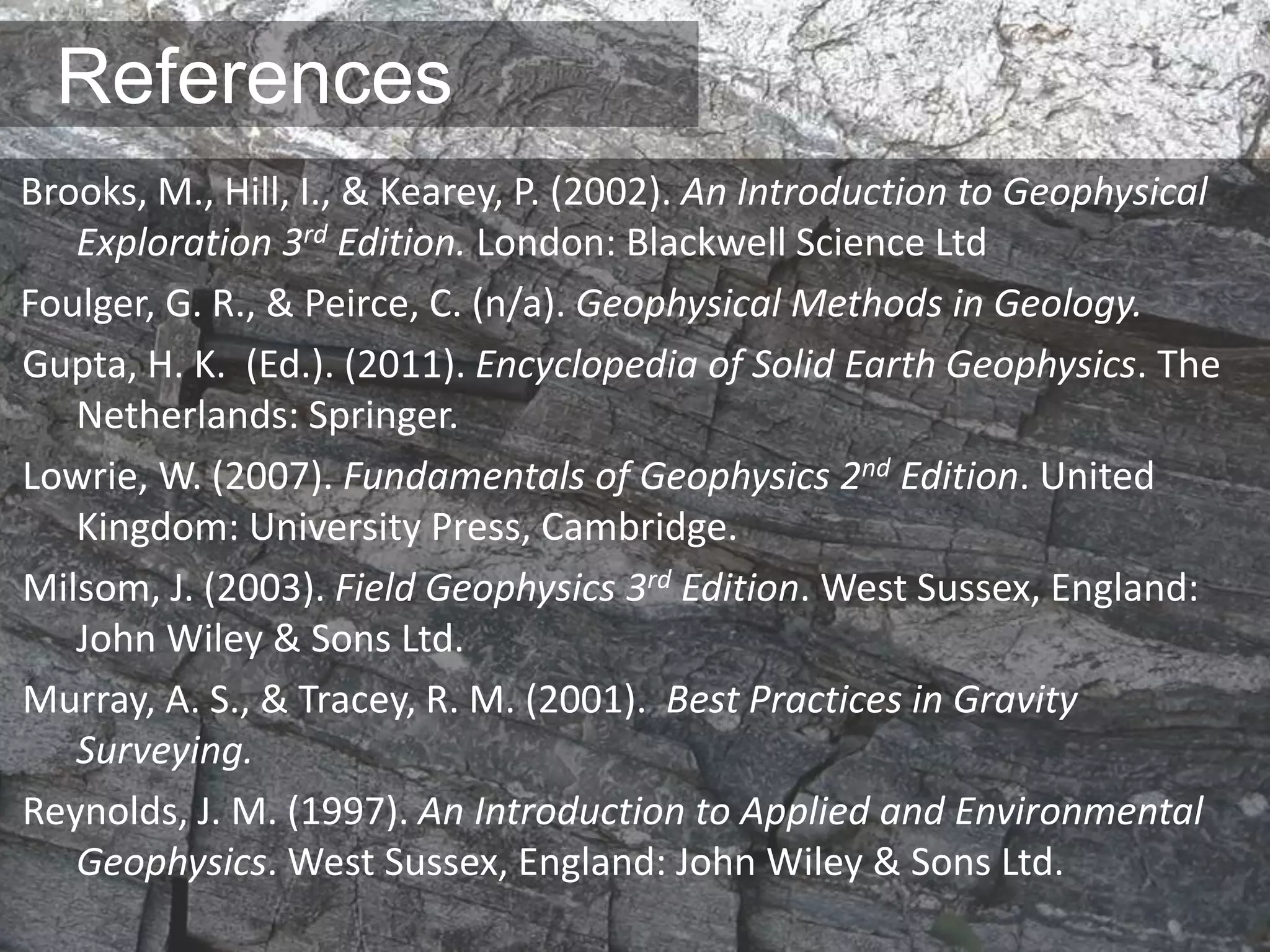 References
Brooks, M., Hill, I., & Kearey, P. (2002). An Introduction to Geophysical
Exploration 3rd Edition. London: Blackwell Science Ltd
Foulger, G. R., & Peirce, C. (n/a). Geophysical Methods in Geology.
Gupta, H. K. (Ed.). (2011). Encyclopedia of Solid Earth Geophysics. The
Netherlands: Springer.
Lowrie, W. (2007). Fundamentals of Geophysics 2nd Edition. United
Kingdom: University Press, Cambridge.
Milsom, J. (2003). Field Geophysics 3rd Edition. West Sussex, England:
John Wiley & Sons Ltd.
Murray, A. S., & Tracey, R. M. (2001). Best Practices in Gravity
Surveying.
Reynolds, J. M. (1997). An Introduction to Applied and Environmental
Geophysics. West Sussex, England: John Wiley & Sons Ltd.
 