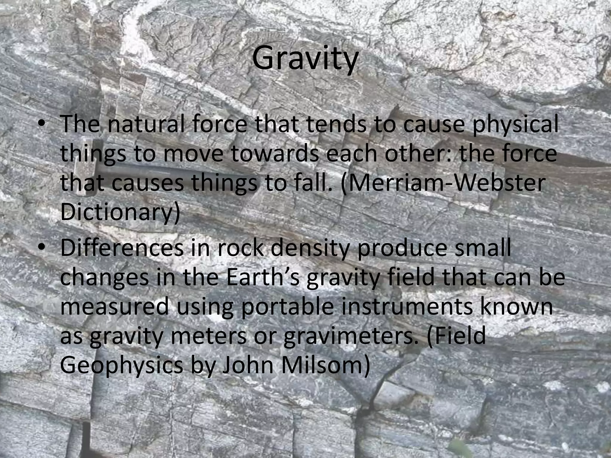 Gravity
• The natural force that tends to cause physical
things to move towards each other: the force
that causes things to fall. (Merriam-Webster
Dictionary)
• Differences in rock density produce small
changes in the Earth’s gravity field that can be
measured using portable instruments known
as gravity meters or gravimeters. (Field
Geophysics by John Milsom)
 