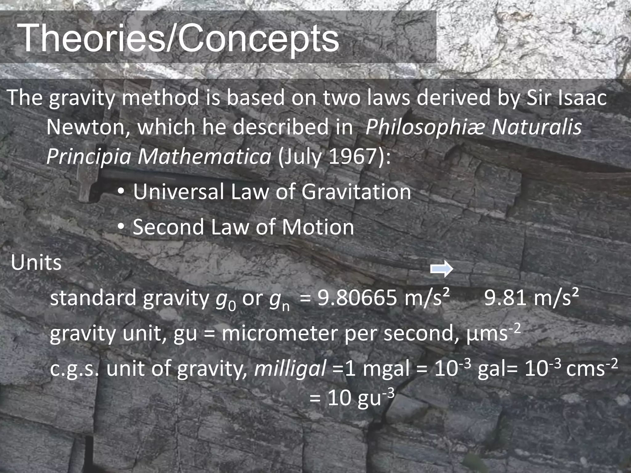 Theories/Concepts
The gravity method is based on two laws derived by Sir Isaac
Newton, which he described in Philosophiæ Naturalis
Principia Mathematica (July 1967):
• Universal Law of Gravitation
• Second Law of Motion
Units
standard gravity ɡ0 or ɡn = 9.80665 m/s² 9.81 m/s²
gravity unit, gu = micrometer per second, μms-2
c.g.s. unit of gravity, milligal =1 mgal = 10-3 gal= 10-3 cms-2
= 10 gu-3
 