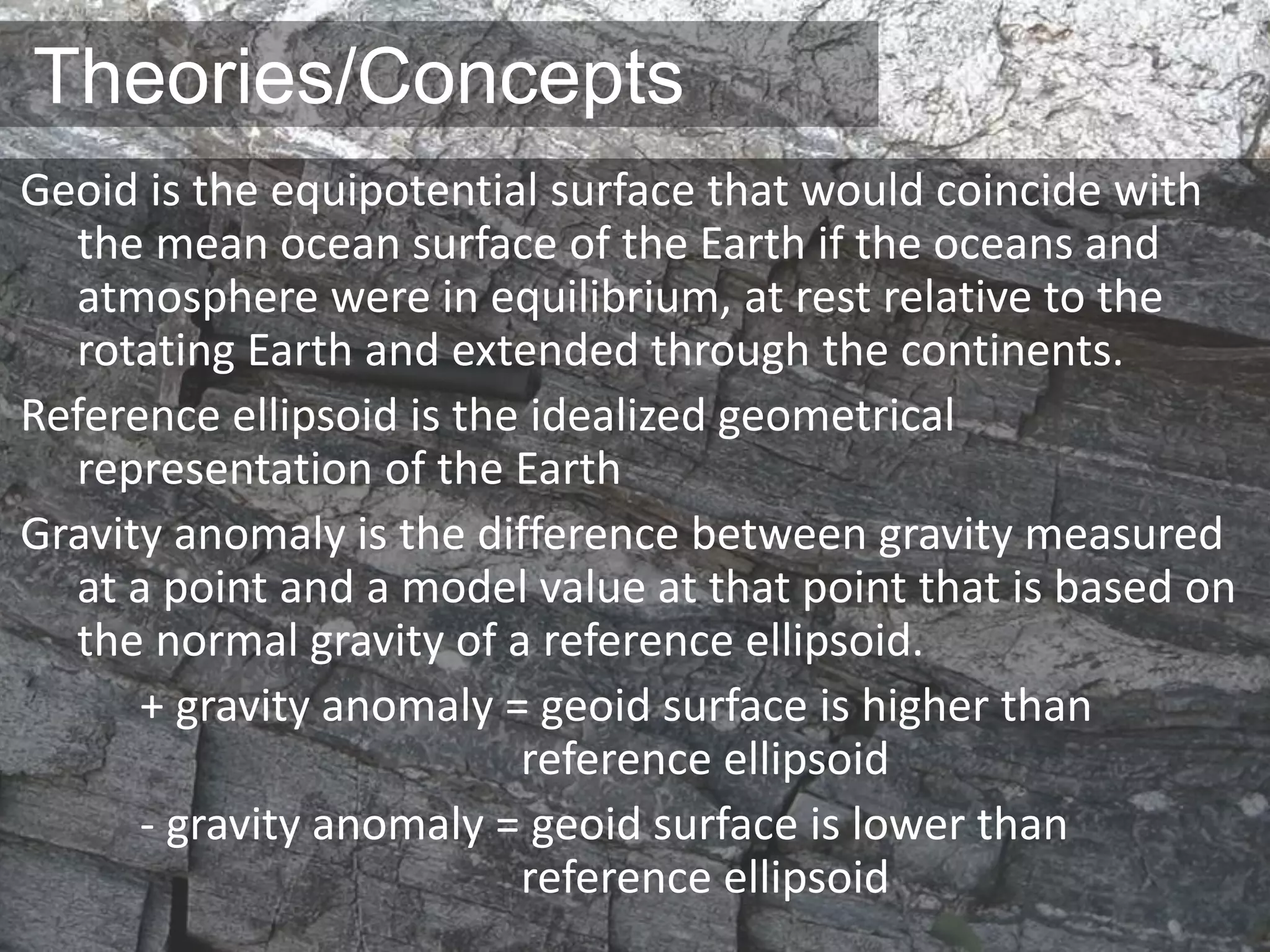 Theories/Concepts
Geoid is the equipotential surface that would coincide with
the mean ocean surface of the Earth if the oceans and
atmosphere were in equilibrium, at rest relative to the
rotating Earth and extended through the continents.
Reference ellipsoid is the idealized geometrical
representation of the Earth
Gravity anomaly is the difference between gravity measured
at a point and a model value at that point that is based on
the normal gravity of a reference ellipsoid.
+ gravity anomaly = geoid surface is higher than
reference ellipsoid
- gravity anomaly = geoid surface is lower than
reference ellipsoid
 