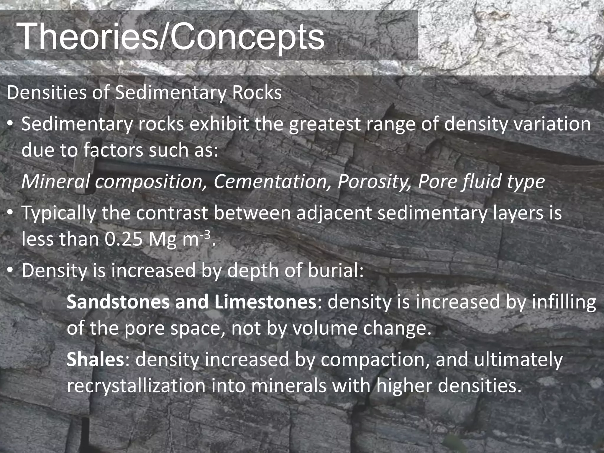 Theories/Concepts
Densities of Sedimentary Rocks
• Sedimentary rocks exhibit the greatest range of density variation
due to factors such as:
Mineral composition, Cementation, Porosity, Pore fluid type
• Typically the contrast between adjacent sedimentary layers is
less than 0.25 Mg m-3.
• Density is increased by depth of burial:
Sandstones and Limestones: density is increased by infilling
of the pore space, not by volume change.
Shales: density increased by compaction, and ultimately
recrystallization into minerals with higher densities.
 