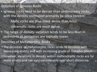 Densities of Igneous Rocks
• Igneous rocks tend to be denser than sedimentary rocks,
with the density controlled primarily by silica content:
Mafic rocks are thus more dense than felsic.
Ultramafic rocks are most dense.
• The range of density variation tends to be less than in
sediments as porosities are typically lower.
Densities of Metamorphic Rocks
• The densities of metamorphic rocks tends to increase with
decreasing acidity and with increasing grade of metamorphism.
• However, variations in density within metamorphic rocks are far
more erratic and can vary considerably over short distances.
 