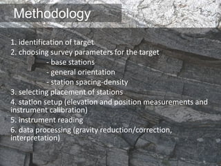 Methodology
1. identification of target
2. choosing survey parameters for the target
- base stations
- general orientation
- station spacing-density
3. selecting placement of stations
4. station setup (elevation and position measurements and
instrument calibration)
5. instrument reading
6. data processing (gravity reduction/correction,
interpretation)
 