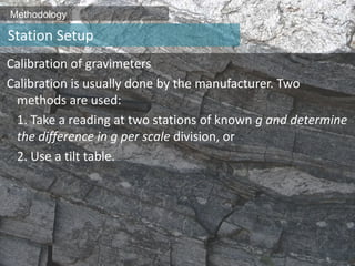 Methodology
Calibration of gravimeters
Calibration is usually done by the manufacturer. Two
methods are used:
1. Take a reading at two stations of known g and determine
the difference in g per scale division, or
2. Use a tilt table.
Station Setup
 