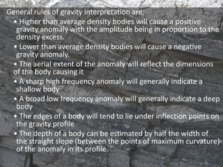 General rules of gravity interpretation are:
• Higher than average density bodies will cause a positive
gravity anomaly with the amplitude being in proportion to the
density excess.
• Lower than average density bodies will cause a negative
gravity anomaly.
• The aerial extent of the anomaly will reflect the dimensions
of the body causing it
• A sharp high frequency anomaly will generally indicate a
shallow body
• A broad low frequency anomaly will generally indicate a deep
body
• The edges of a body will tend to lie under inflection points on
the gravity profile
• The depth of a body can be estimated by half the width of
the straight slope (between the points of maximum curvature)
of the anomaly in its profile.
 