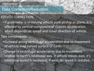 Methodology
EÖTVÖS CORRECTION
•If gravimeter is in moving vehicle such as ship or plane, it is
affected by vertical component of Coriolis acceleration,
which depends on speed and travel direction of vehicle.
Two components:
•Outward acting centrifugal acceleration due to movement
of vehicle over curved surface of Earth.
•Change in centrifugal acceleration due to movement
relative to Earth’s rotational axis. If vehicle moves east, it’s
rotational speed is increased; if west, its speed is reduced.
Data Correction/Reduction
 