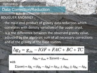 Methodology
BOUGUER ANOMALY
- the main end-product of gravity data reduction which
correlates with density variation of the upper crust.
- Is is the difference between the observed gravity value,
adjusted by the algebraic sum of all necessary corrections
and of the gravity at the base station.
Data Correction/Reduction
 
