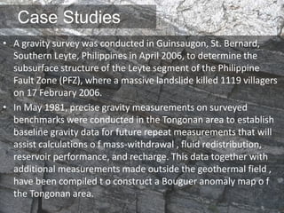 Case Studies
• A gravity survey was conducted in Guinsaugon, St. Bernard,
Southern Leyte, Philippines in April 2006, to determine the
subsurface structure of the Leyte segment of the Philippine
Fault Zone (PFZ), where a massive landslide killed 1119 villagers
on 17 February 2006.
• In May 1981, precise gravity measurements on surveyed
benchmarks were conducted in the Tongonan area to establish
baseline gravity data for future repeat measurements that will
assist calculations o f mass-withdrawal , fluid redistribution,
reservoir performance, and recharge. This data together with
additional measurements made outside the geothermal field ,
have been compiled t o construct a Bouguer anomaly map o f
the Tongonan area.
 