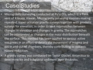 Case Studies
• Microgravity surveying conducted at Pu’u O’o, which is a flank
vent of Kilauea, Hawaii. Microgravity surveying involves making
repeated, super-accurate gravity surveys together with geodetic
surveys for elevation, in order to seek mismatches between
changes in elevation and changes in gravity. The mismatches
can be interpreted as changes in the mass distribution beneath
the surface. This method has been applied to various active
volcanoes in an effort to detect the movement of magma and
gas in and out of chambers, thereby contributing to volcanic
hazard reduction.
• A gravity survey was conducted on Taylor Glacier, Antarctica to
determine ice and subglacial sediment layer thickness.
 