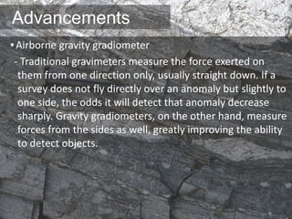 Advancements
•Airborne gravity gradiometer
- Traditional gravimeters measure the force exerted on
them from one direction only, usually straight down. If a
survey does not fly directly over an anomaly but slightly to
one side, the odds it will detect that anomaly decrease
sharply. Gravity gradiometers, on the other hand, measure
forces from the sides as well, greatly improving the ability
to detect objects.
 