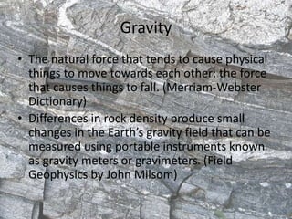 Gravity
• The natural force that tends to cause physical
things to move towards each other: the force
that causes things to fall. (Merriam-Webster
Dictionary)
• Differences in rock density produce small
changes in the Earth’s gravity field that can be
measured using portable instruments known
as gravity meters or gravimeters. (Field
Geophysics by John Milsom)
 