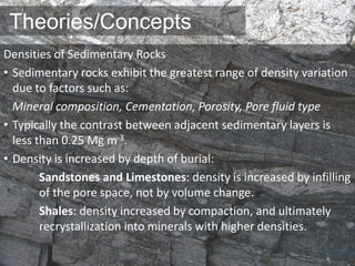Theories/Concepts
Densities of Sedimentary Rocks
• Sedimentary rocks exhibit the greatest range of density variation
due to factors such as:
Mineral composition, Cementation, Porosity, Pore fluid type
• Typically the contrast between adjacent sedimentary layers is
less than 0.25 Mg m-3.
• Density is increased by depth of burial:
Sandstones and Limestones: density is increased by infilling
of the pore space, not by volume change.
Shales: density increased by compaction, and ultimately
recrystallization into minerals with higher densities.
 