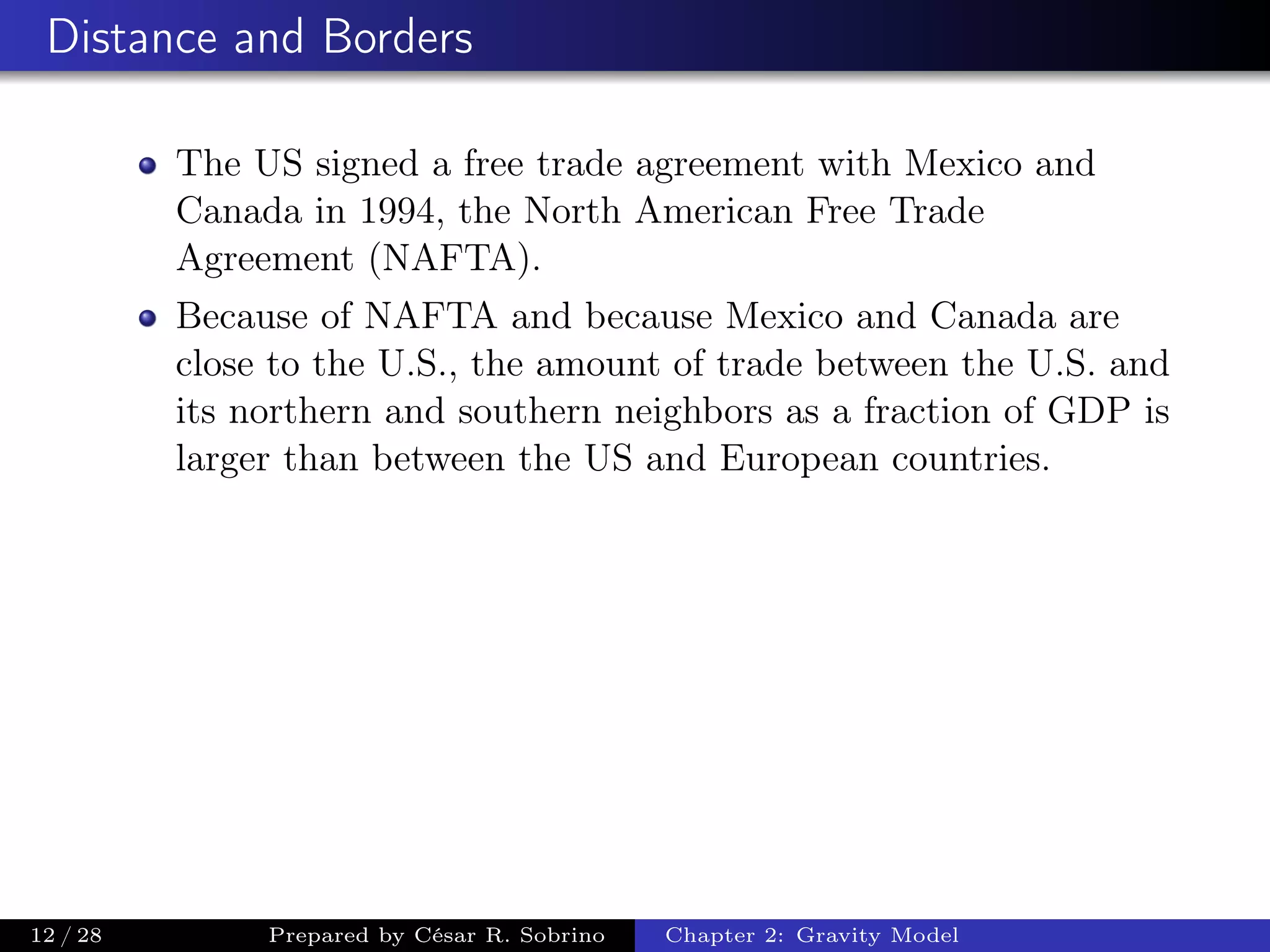 Distance and Borders
The US signed a free trade agreement with Mexico and
Canada in 1994, the North American Free Trade
Agreement (NAFTA).
Because of NAFTA and because Mexico and Canada are
close to the U.S., the amount of trade between the U.S. and
its northern and southern neighbors as a fraction of GDP is
larger than between the US and European countries.
12 / 28 Prepared by César R. Sobrino Chapter 2: Gravity Model
 