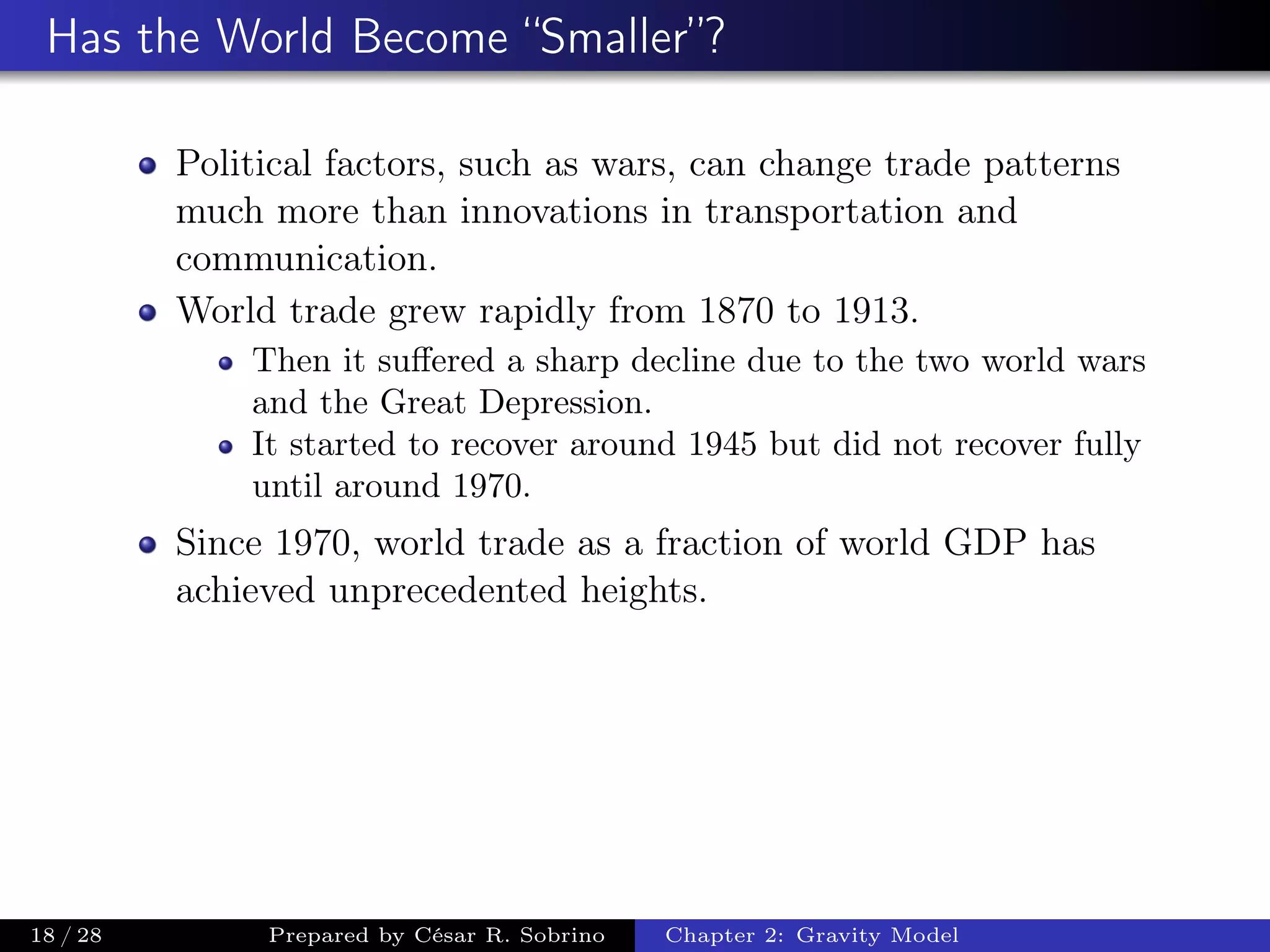 Has the World Become “Smaller”?
Political factors, such as wars, can change trade patterns
much more than innovations in transportation and
communication.
World trade grew rapidly from 1870 to 1913.
Then it suﬀered a sharp decline due to the two world wars
and the Great Depression.
It started to recover around 1945 but did not recover fully
until around 1970.
Since 1970, world trade as a fraction of world GDP has
achieved unprecedented heights.
18 / 28 Prepared by César R. Sobrino Chapter 2: Gravity Model
 