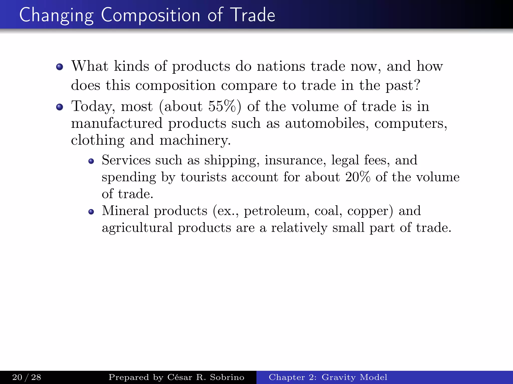 Changing Composition of Trade
What kinds of products do nations trade now, and how
does this composition compare to trade in the past?
Today, most (about 55%) of the volume of trade is in
manufactured products such as automobiles, computers,
clothing and machinery.
Services such as shipping, insurance, legal fees, and
spending by tourists account for about 20% of the volume
of trade.
Mineral products (ex., petroleum, coal, copper) and
agricultural products are a relatively small part of trade.
20 / 28 Prepared by César R. Sobrino Chapter 2: Gravity Model
 