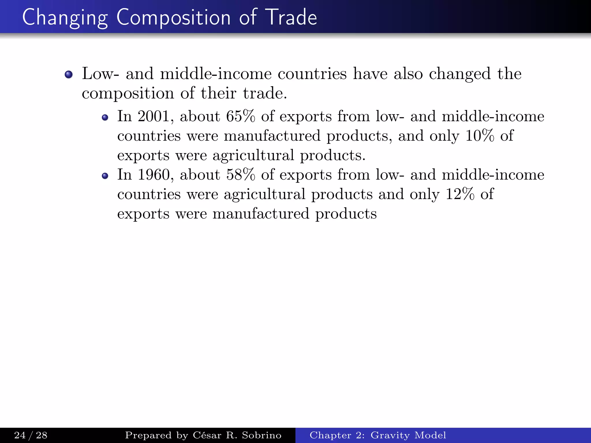 Changing Composition of Trade
Low- and middle-income countries have also changed the
composition of their trade.
In 2001, about 65% of exports from low- and middle-income
countries were manufactured products, and only 10% of
exports were agricultural products.
In 1960, about 58% of exports from low- and middle-income
countries were agricultural products and only 12% of
exports were manufactured products
24 / 28 Prepared by César R. Sobrino Chapter 2: Gravity Model
 