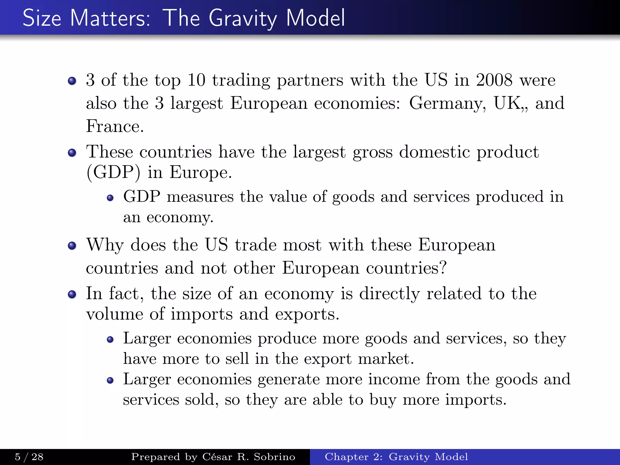 Size Matters: The Gravity Model
3 of the top 10 trading partners with the US in 2008 were
also the 3 largest European economies: Germany, UK„ and
France.
These countries have the largest gross domestic product
(GDP) in Europe.
GDP measures the value of goods and services produced in
an economy.
Why does the US trade most with these European
countries and not other European countries?
In fact, the size of an economy is directly related to the
volume of imports and exports.
Larger economies produce more goods and services, so they
have more to sell in the export market.
Larger economies generate more income from the goods and
services sold, so they are able to buy more imports.
5 / 28 Prepared by César R. Sobrino Chapter 2: Gravity Model
 