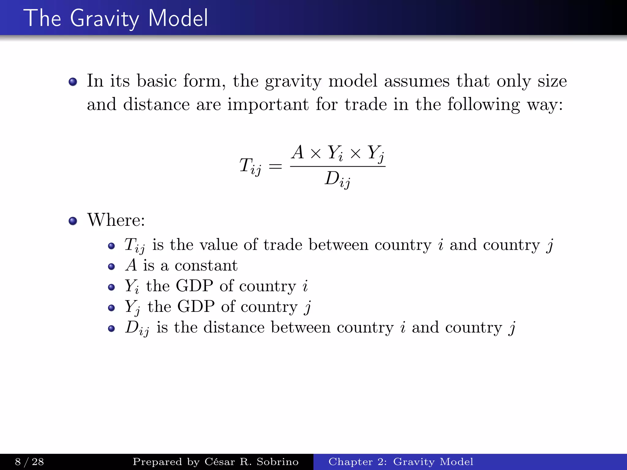 The Gravity Model
In its basic form, the gravity model assumes that only size
and distance are important for trade in the following way:
Tij =
A × Yi × Yj
Dij
Where:
Tij is the value of trade between country i and country j
A is a constant
Yi the GDP of country i
Yj the GDP of country j
Dij is the distance between country i and country j
8 / 28 Prepared by César R. Sobrino Chapter 2: Gravity Model
 