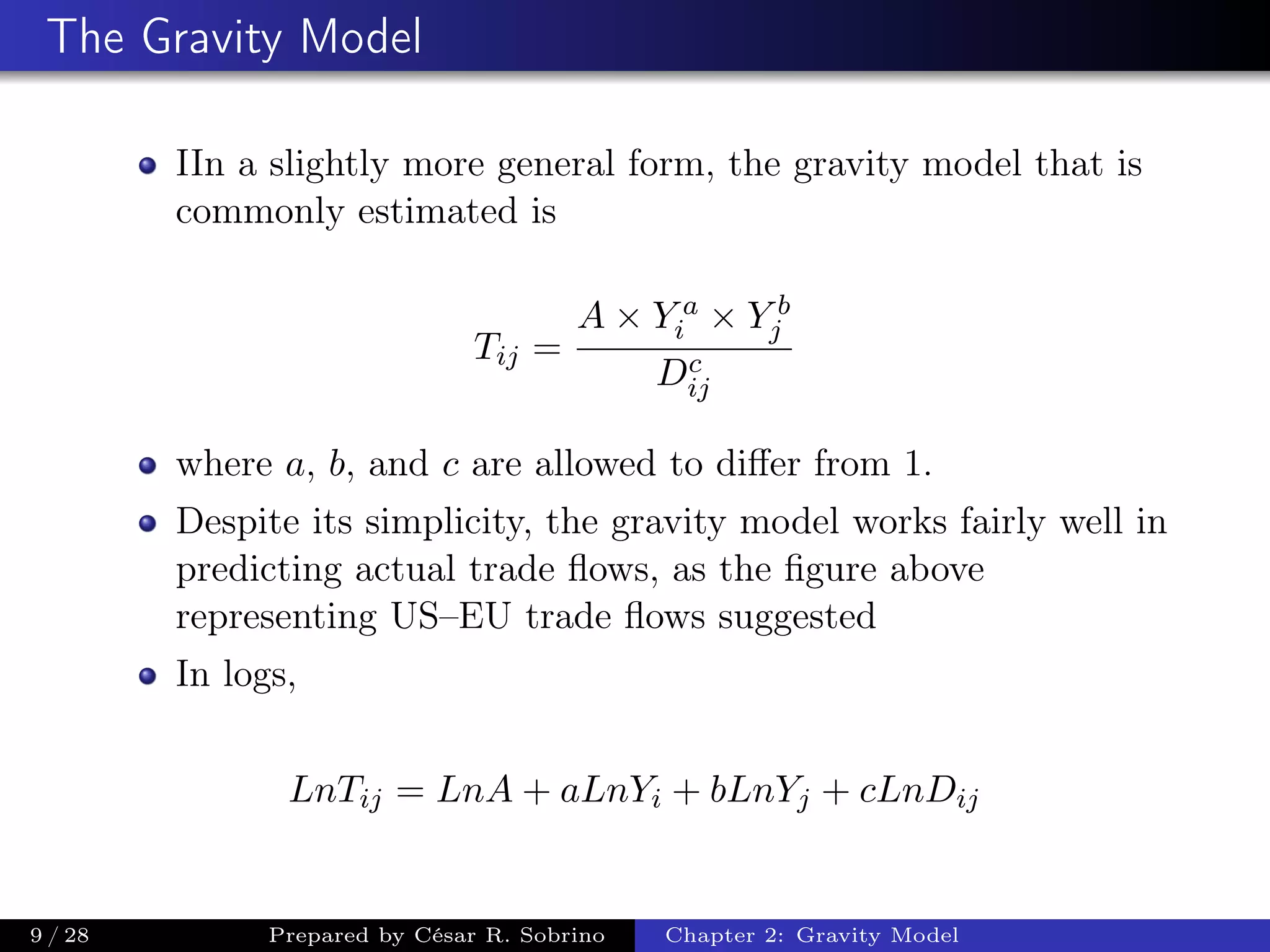 The Gravity Model
IIn a slightly more general form, the gravity model that is
commonly estimated is
Tij =
A × Y a
i × Y b
j
Dc
ij
where a, b, and c are allowed to diﬀer from 1.
Despite its simplicity, the gravity model works fairly well in
predicting actual trade ﬂows, as the ﬁgure above
representing US–EU trade ﬂows suggested
In logs,
LnTij = LnA + aLnYi + bLnYj + cLnDij
9 / 28 Prepared by César R. Sobrino Chapter 2: Gravity Model
 