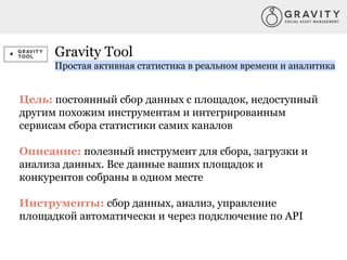 Gravity Tool
Простая активная статистика в реальном времени и аналитика
Цель: постоянный сбор данных с площадок, недоступный
другим похожим инструментам и интегрированным
сервисам сбора статистики самих каналов
Описание: полезный инструмент для сбора, загрузки и
анализа данных. Все данные ваших площадок и
конкурентов собраны в одном месте
Инструменты: сбор данных, анализ, управление
площадкой автоматически и через подключение по API
 
