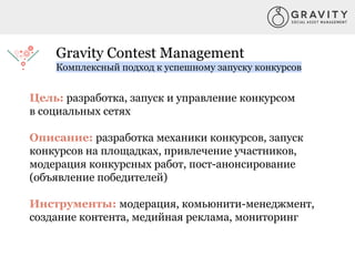 Gravity Contest Management
Комплексный подход к успешному запуску конкурсов
Цель: разработка, запуск и управление конкурсом
в социальных сетях
Описание: разработка механики конкурсов, запуск
конкурсов на площадках, привлечение участников,
модерация конкурсных работ, пост-анонсирование
(объявление победителей)
Инструменты: модерация, комьюнити-менеджмент,
создание контента, медийная реклама, мониторинг
 