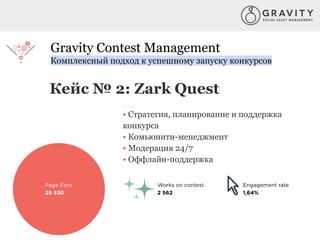Gravity Contest Management
Комплексный подход к успешному запуску конкурсов
Кейс № 2: Zark Quest
Услуги:
• Стратегия, планирование и поддержка
конкурса
• Комьюнити-менеджмент
• Модерация 24/7
• Оффлайн-поддержка
 