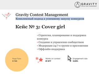Gravity Contest Management
Комплексный подход к успешному запуску конкурсов
Кейс № 3: Cover girl
Услуги:
• Стратегия, планирование и поддержка
конкурса
• Создание и управление сообществом
• Модерация 24/7 в группе и приложении
• Оффлайн-поддержка
 