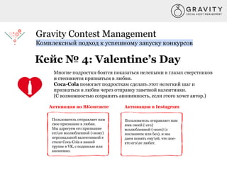 Gravity Contest Management
Комплексный подход к успешному запуску конкурсов
Кейс № 4: Valentine’s Day
Многие подростки боятся показаться нелепыми в глазах сверстников
и стесняются признаться в любви.
Coca-Cola помогает подросткам сделать этот нелегкий шаг и
признаться в любви через отправку заветной валентинки.
(С возможностью сохранить анонимность, если этого хочет автор.)
Активация в InstagramАктивация во ВКонтакте
Пользователь отправляет нам
свое признание в любви.
Мы адресуем его признание
егоее возлюбленной (-ному)
персональной валентинкой в
стиле Сoca-Cola в нашей
группе в VK, с подписью или
анонимно.
Пользователь отправляет нам
имя своей (-его)
возлюбленной (-ного) (с
посланием или без), и мы
даем понять емуей, что кое-
кто егоее любит.
 