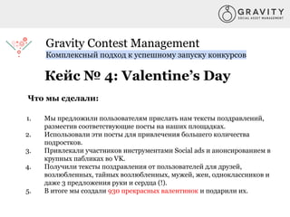 Gravity Contest Management
Комплексный подход к успешному запуску конкурсов
Кейс № 4: Valentine’s Day
Что мы сделали:
1. Мы предложили пользователям прислать нам тексты поздравлений,
разместив соответствующие посты на наших площадках.
2. Использовали эти посты для привлечения большего количества
подростков.
3. Привлекали участников инструментами Social ads и анонсированием в
крупных пабликах во VK.
4. Получили тексты поздравления от пользователей для друзей,
возлюбленных, тайных возлюбленных, мужей, жен, одноклассников и
даже 3 предложения руки и сердца (!).
5. В итоге мы создали 930 прекрасных валентинок и подарили их.
 
