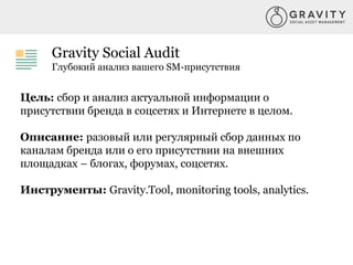 Gravity Social Audit
Глубокий анализ вашего SM-присутствия
Цель: сбор и анализ актуальной информации о
присутствии бренда в соцсетях и Интернете в целом.
Описание: разовый или регулярный сбор данных по
каналам бренда или о его присутствии на внешних
площадках – блогах, форумах, соцсетях.
Инструменты: Gravity.Tool, monitoring tools, analytics.
 