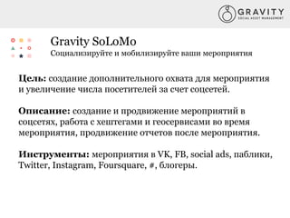 Gravity SoLoMo
Социализируйте и мобилизируйте ваши мероприятия
Цель: создание дополнительного охвата для мероприятия
и увеличение числа посетителей за счет соцсетей.
Описание: создание и продвижение мероприятий в
соцсетях, работа с хештегами и геосервисами во время
мероприятия, продвижение отчетов после мероприятия.
Инструменты: мероприятия в VK, FB, social ads, паблики,
Twitter, Instagram, Foursquare, #, блогеры.
 