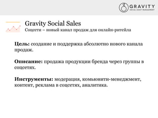 Gravity Social Sales
Соцсети – новый канал продаж для онлайн-ритейла
Цель: создание и поддержка абсолютно нового канала
продаж.
Описание: продажа продукции бренда через группы в
соцсетях.
Инструменты: модерация, комьюнити-менеджмент,
контент, реклама в соцсетях, аналитика.
 