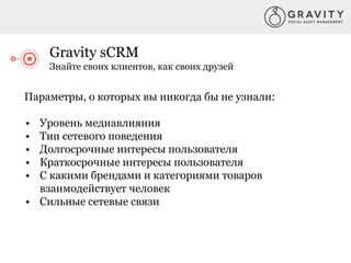 Gravity sCRM
Знайте своих клиентов, как своих друзей
Параметры, о которых вы никогда бы не узнали:
• Уровень медиавлияния
• Тип сетевого поведения
• Долгосрочные интересы пользователя
• Краткосрочные интересы пользователя
• С какими брендами и категориями товаров
взаимодействует человек
• Сильные сетевые связи
 