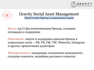 Gravity Social Asset Management
Присутствие бренда в социальных медиа
Цель: 24/7/365 коммуникация бренда, создание
площадки и поддержка
Описание: запуск и поддержка каналов бренда в
социальных сетях – FB, VK, OK, TW, Pinterest, Instagram
и других; привлечение аудитории
Инструменты: модерация, комьюнити-менеджмент,
создание контента, медийная реклама в соцсетях
 