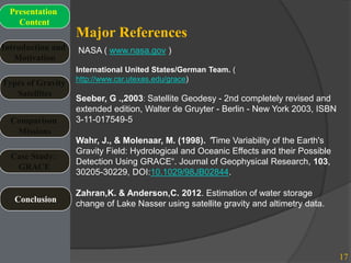 Major References
17
Introduction and
Motivation
Types of Gravity
Satellites
Presentation
Content
Comparison
Missions
Case Study:
GRACE
Conclusion
NASA ( www.nasa.gov )
International United States/German Team. (
http://www.csr.utexas.edu/grace)
Seeber, G .,2003: Satellite Geodesy - 2nd completely revised and
extended edition, Walter de Gruyter - Berlin - New York 2003, ISBN
3-11-017549-5
Wahr, J., & Molenaar, M. (1998). “Time Variability of the Earth's
Gravity Field: Hydrological and Oceanic Effects and their Possible
Detection Using GRACE“. Journal of Geophysical Research, 103,
30205-30229, DOI:10.1029/98JB02844.
Zahran,K. & Anderson,C. 2012. Estimation of water storage
change of Lake Nasser using satellite gravity and altimetry data.
 