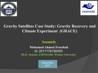 Mohamed Ahmed Freeshah
Id: 2017176190005
Ph.D. Student, LIESMARS, Wuhan University
Gravity Satellites Case Study: Gravity Recovery and
Climate Experiment (GRACE)
Presented By
December,
2017
 