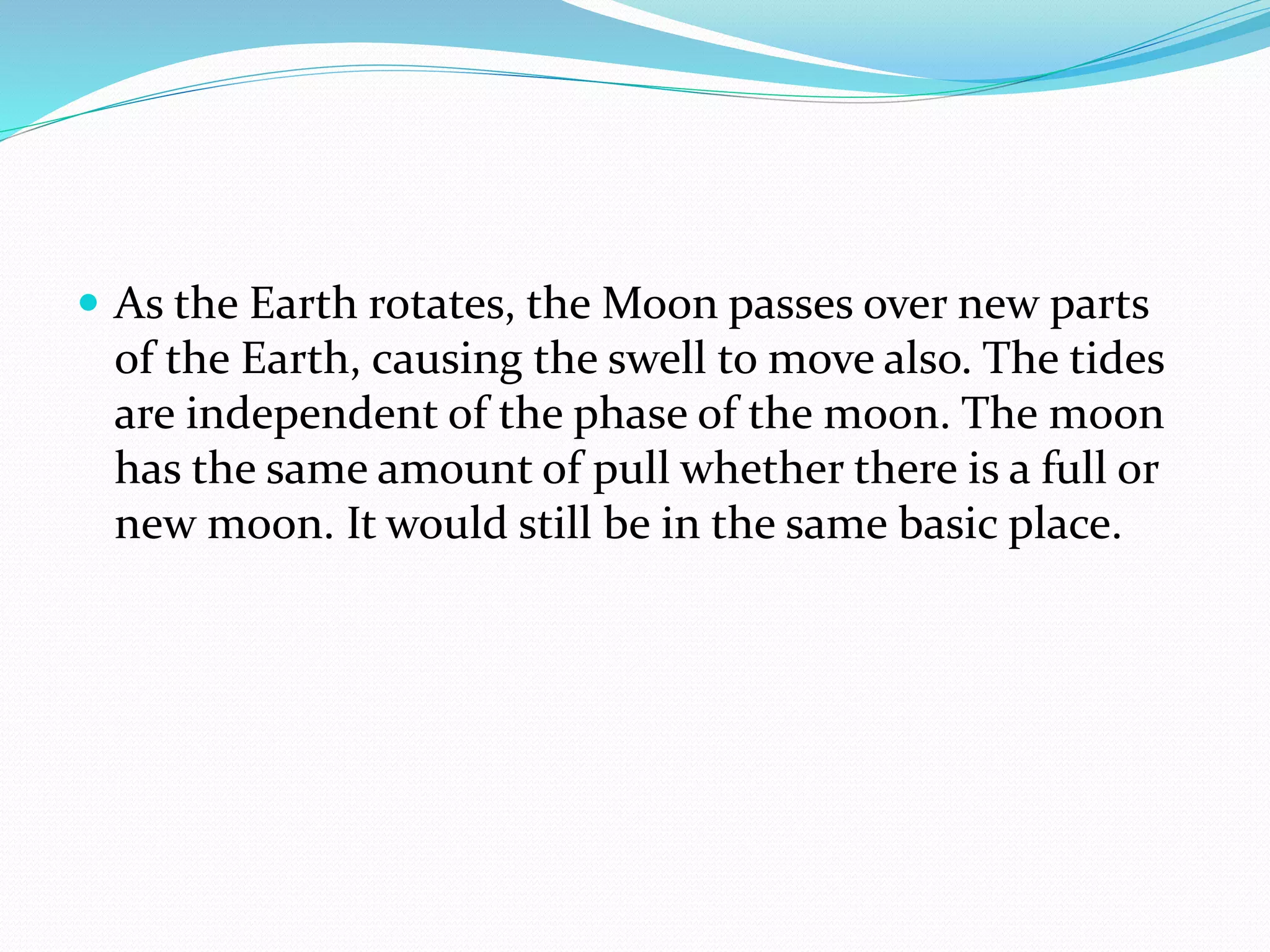  As the Earth rotates, the Moon passes over new parts
of the Earth, causing the swell to move also. The tides
are independent of the phase of the moon. The moon
has the same amount of pull whether there is a full or
new moon. It would still be in the same basic place.
 