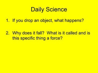 Daily Science 
1. If you drop an object, what happens? 
2. Why does it fall? What is it called and is 
this specific thing a force? 
 
