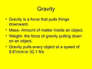 Gravity 
• Gravity is a force that pulls things 
downward. 
• Mass- Amount of matter inside an object. 
• Weight- the force of gravity pulling down 
on an object. 
• Gravity pulls every object at a speed of 
9.81m/s2 or 32.1 ft/s 
 