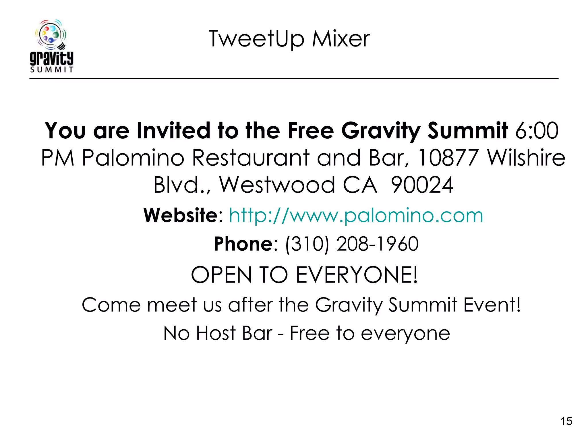TweetUp Mixer You are Invited to the Free Gravity Summit  6:00 PM Palomino Restaurant and Bar, 10877 Wilshire Blvd., Westwood CA  90024 Website :  http://www.palomino.com   Phone : (310) 208-1960  OPEN TO EVERYONE! Come meet us after the Gravity Summit Event!    No Host Bar - Free to everyone 
