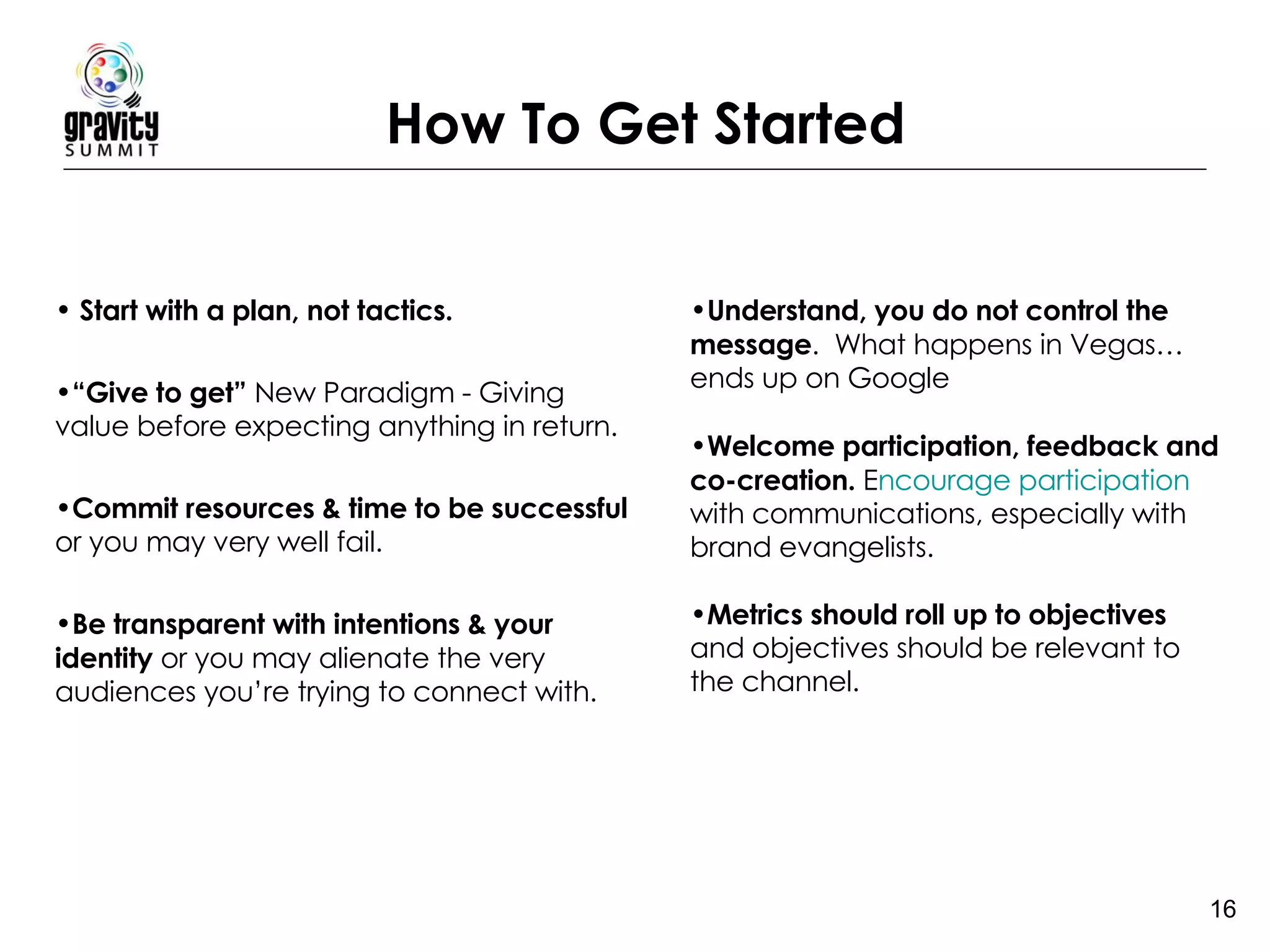 How To Get Started Start with a plan, not tactics.    “ Give to get”  New Paradigm - Giving value before expecting anything in return.  Commit resources & time to be successful  or you may very well fail.  Be transparent with intentions & your identity  or you may alienate the very audiences you’re trying to connect with.   Understand, you do not control the message .  What happens in Vegas…ends up on Google Welcome participation, feedback and co-creation.  E ncourage participation  with communications, especially with brand evangelists.  Metrics should roll up to objectives  and objectives should be relevant to the channel.   